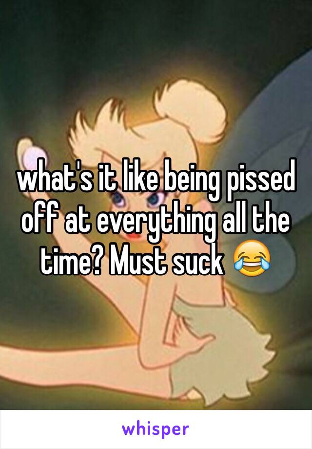 what's it like being pissed off at everything all the time? Must suck 😂