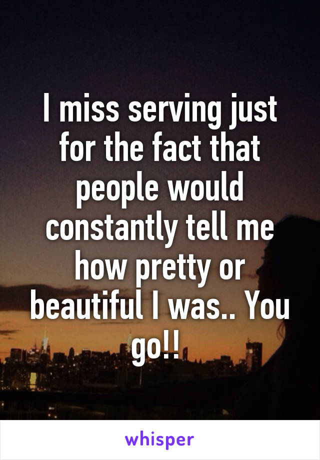 I miss serving just for the fact that people would constantly tell me how pretty or beautiful I was.. You go!! 