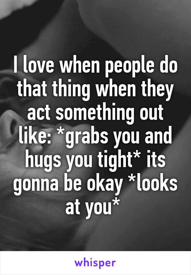 I love when people do that thing when they act something out like: *grabs you and hugs you tight* its gonna be okay *looks at you* 