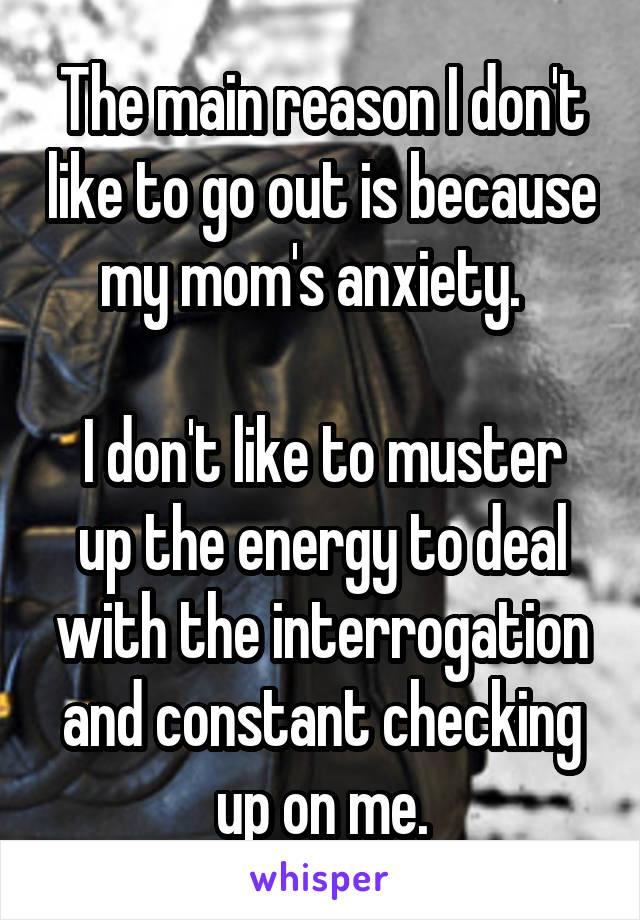 The main reason I don't like to go out is because my mom's anxiety.  

I don't like to muster up the energy to deal with the interrogation and constant checking up on me.