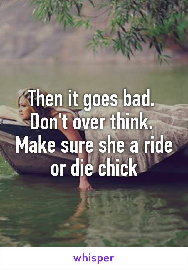 Then it goes bad.  Don't over think.  Make sure she a ride or die chick