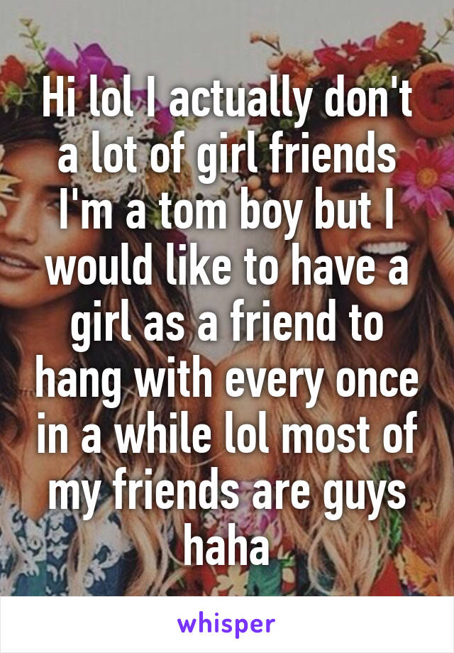 Hi lol I actually don't a lot of girl friends I'm a tom boy but I would like to have a girl as a friend to hang with every once in a while lol most of my friends are guys haha