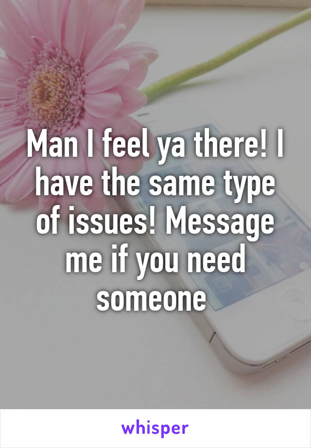 Man I feel ya there! I have the same type of issues! Message me if you need someone 