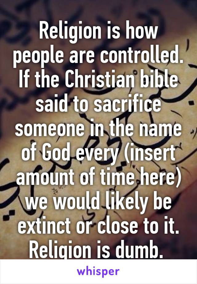 Religion is how people are controlled. If the Christian bible said to sacrifice someone in the name of God every (insert amount of time here) we would likely be extinct or close to it. Religion is dumb. 