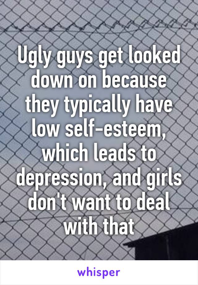 Ugly guys get looked down on because they typically have low self-esteem, which leads to depression, and girls don't want to deal with that