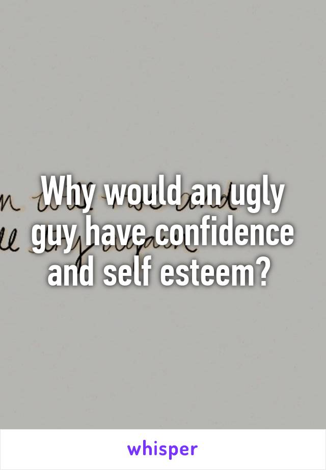 Why would an ugly guy have confidence and self esteem? 