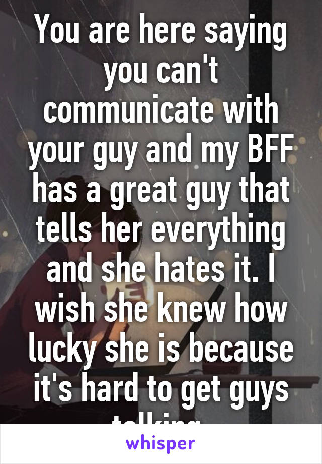 You are here saying you can't communicate with your guy and my BFF has a great guy that tells her everything and she hates it. I wish she knew how lucky she is because it's hard to get guys talking.