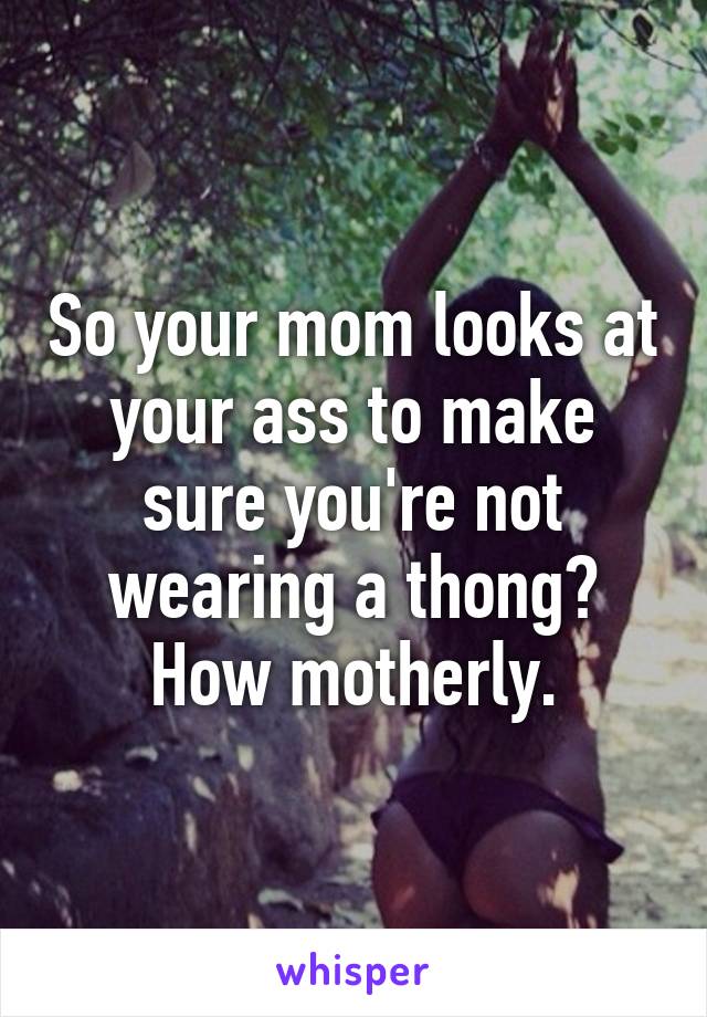 So your mom looks at your ass to make sure you're not wearing a thong? How motherly.