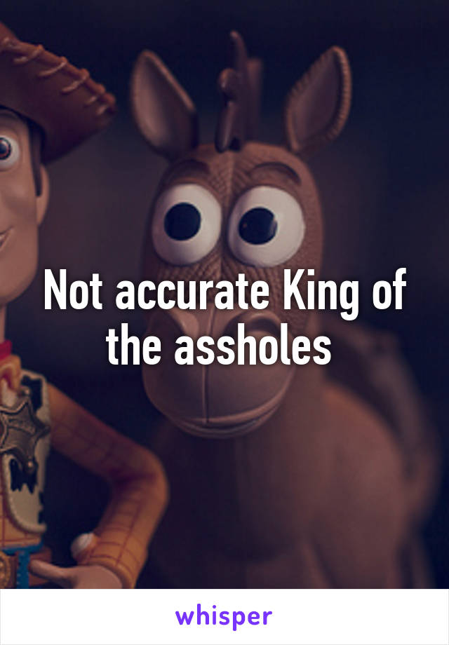 Not accurate King of the assholes 