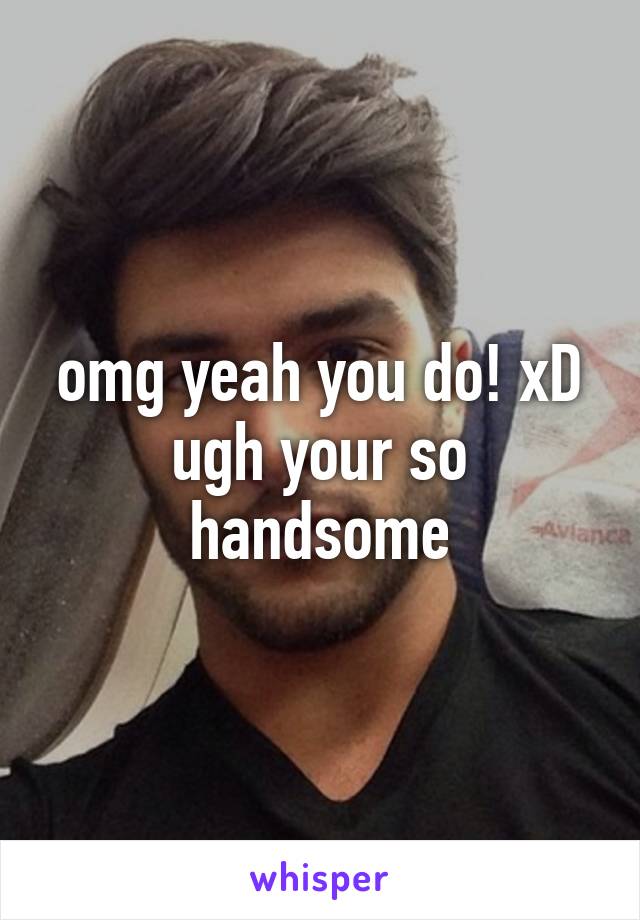 omg yeah you do! xD ugh your so handsome