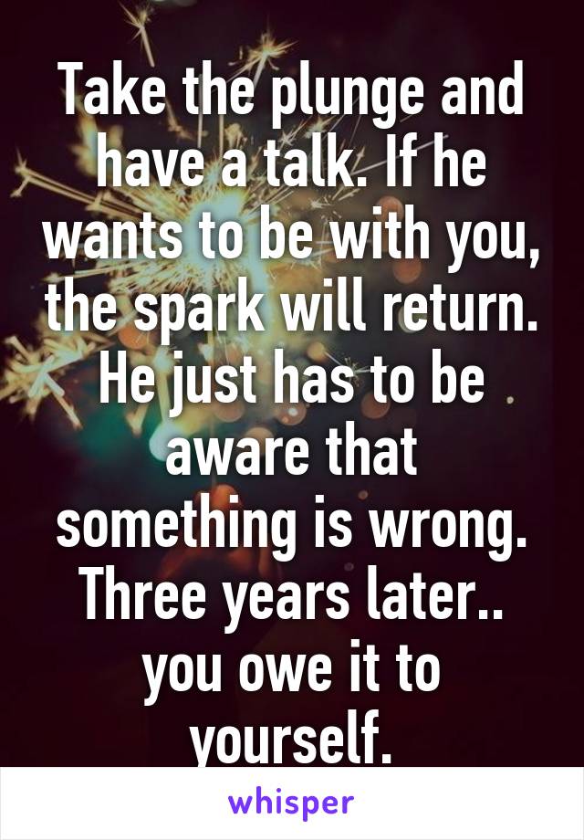 Take the plunge and have a talk. If he wants to be with you, the spark will return. He just has to be aware that something is wrong. Three years later.. you owe it to yourself.