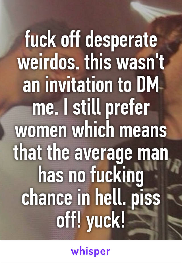 fuck off desperate weirdos. this wasn't an invitation to DM me. I still prefer women which means that the average man has no fucking chance in hell. piss off! yuck!