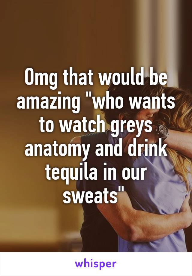 Omg that would be amazing "who wants to watch greys anatomy and drink tequila in our sweats" 