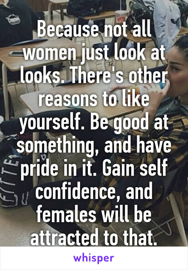 Because not all women just look at looks. There's other reasons to like yourself. Be good at something, and have pride in it. Gain self confidence, and females will be attracted to that.