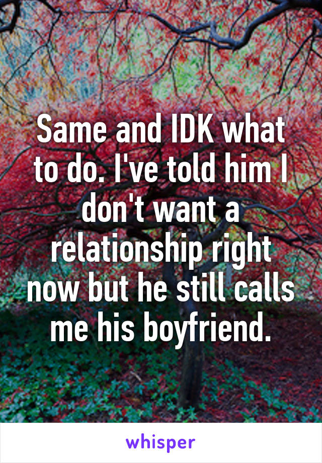 Same and IDK what to do. I've told him I don't want a relationship right now but he still calls me his boyfriend.