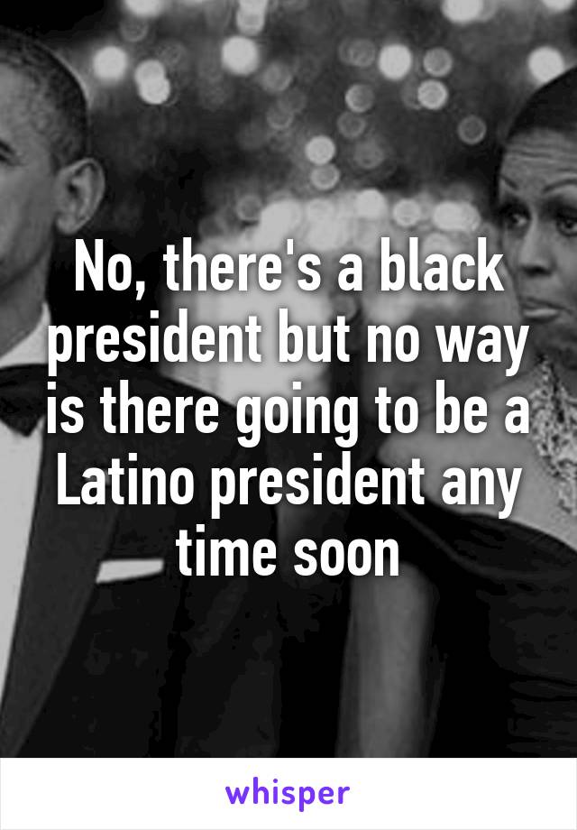 No, there's a black president but no way is there going to be a Latino president any time soon