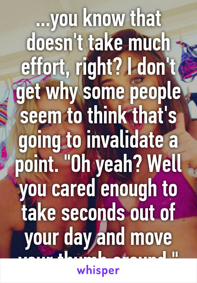 ...you know that doesn't take much effort, right? I don't get why some people seem to think that's going to invalidate a point. "Oh yeah? Well you cared enough to take seconds out of your day and move your thumb around."