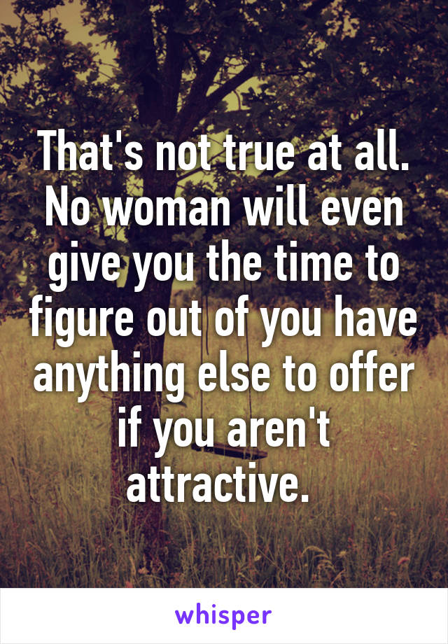 That's not true at all. No woman will even give you the time to figure out of you have anything else to offer if you aren't attractive. 