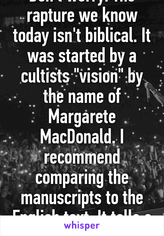 Don't worry. The rapture we know today isn't biblical. It was started by a cultists "vision" by the name of Margarete MacDonald. I recommend comparing the manuscripts to the English text. It tells a different story. 