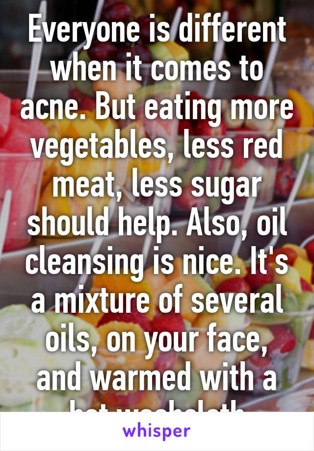 Everyone is different when it comes to acne. But eating more vegetables, less red meat, less sugar should help. Also, oil cleansing is nice. It's a mixture of several oils, on your face, and warmed with a hot washcloth