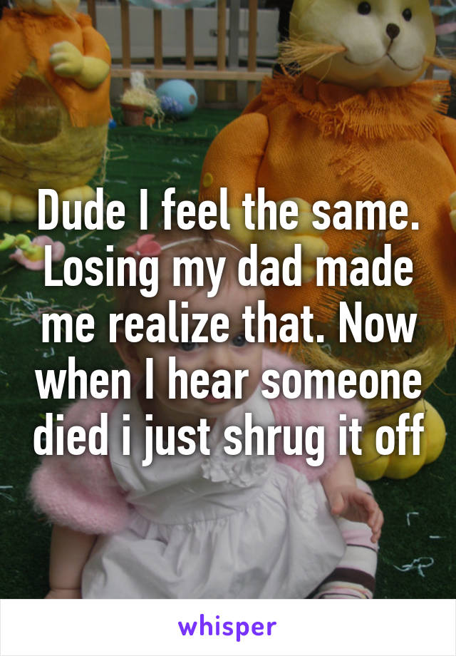 Dude I feel the same. Losing my dad made me realize that. Now when I hear someone died i just shrug it off
