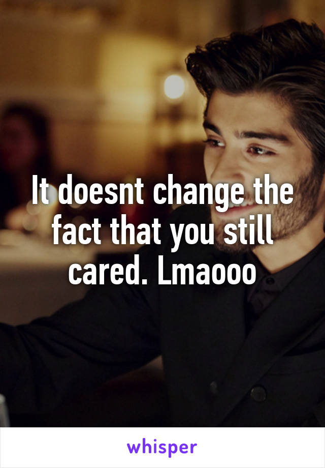 It doesnt change the fact that you still cared. Lmaooo