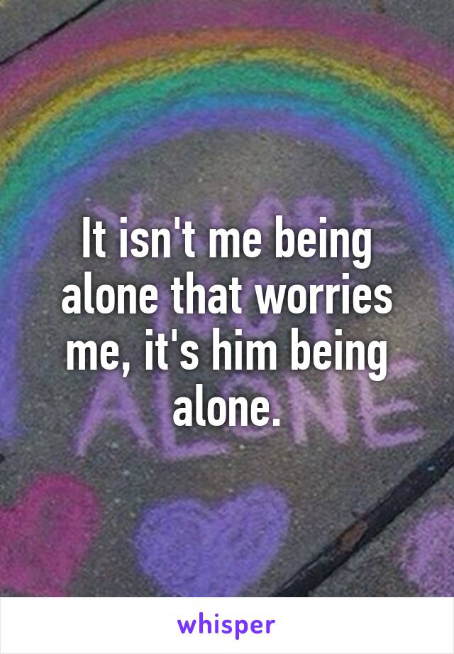 It isn't me being alone that worries me, it's him being alone.