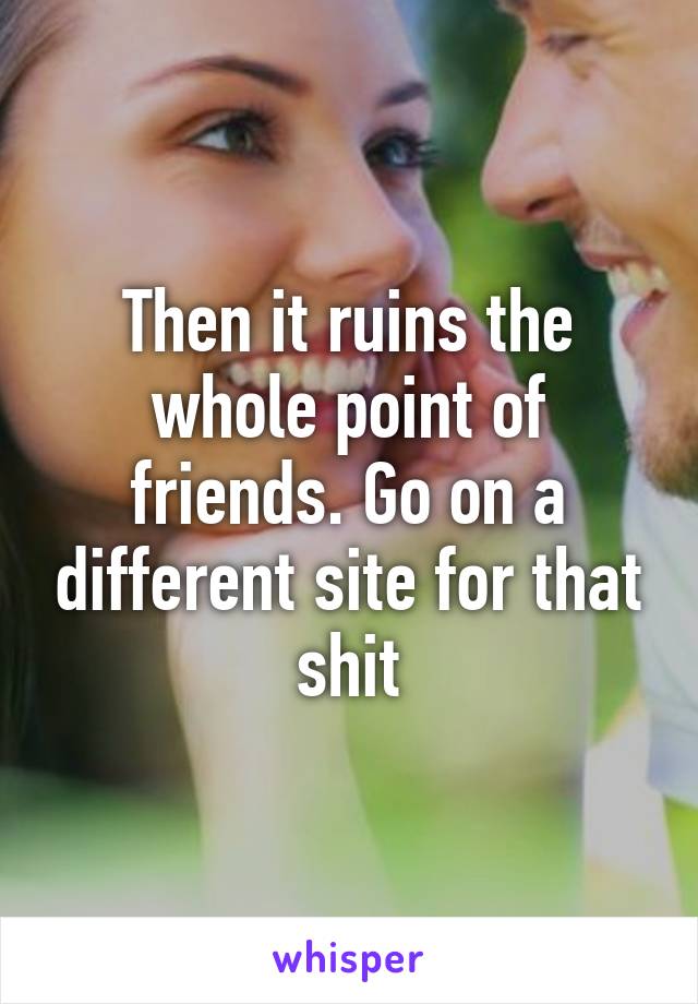 Then it ruins the whole point of friends. Go on a different site for that shit