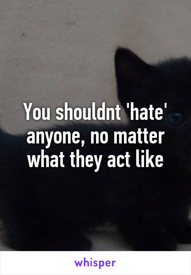 You shouldnt 'hate' anyone, no matter what they act like