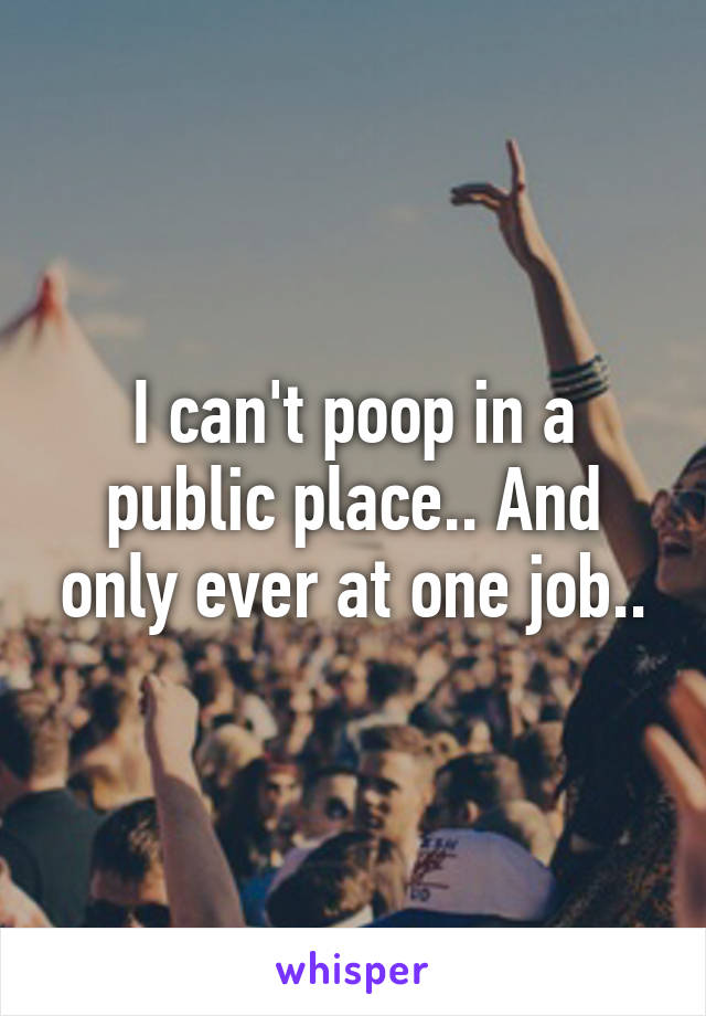 I can't poop in a public place.. And only ever at one job..