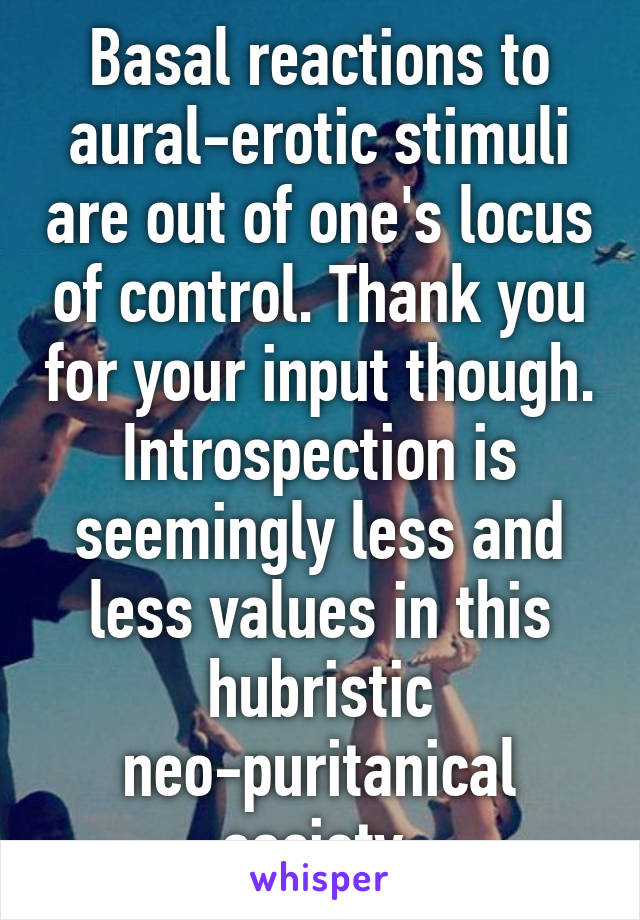 Basal reactions to aural-erotic stimuli are out of one's locus of control. Thank you for your input though. Introspection is seemingly less and less values in this hubristic neo-puritanical society.