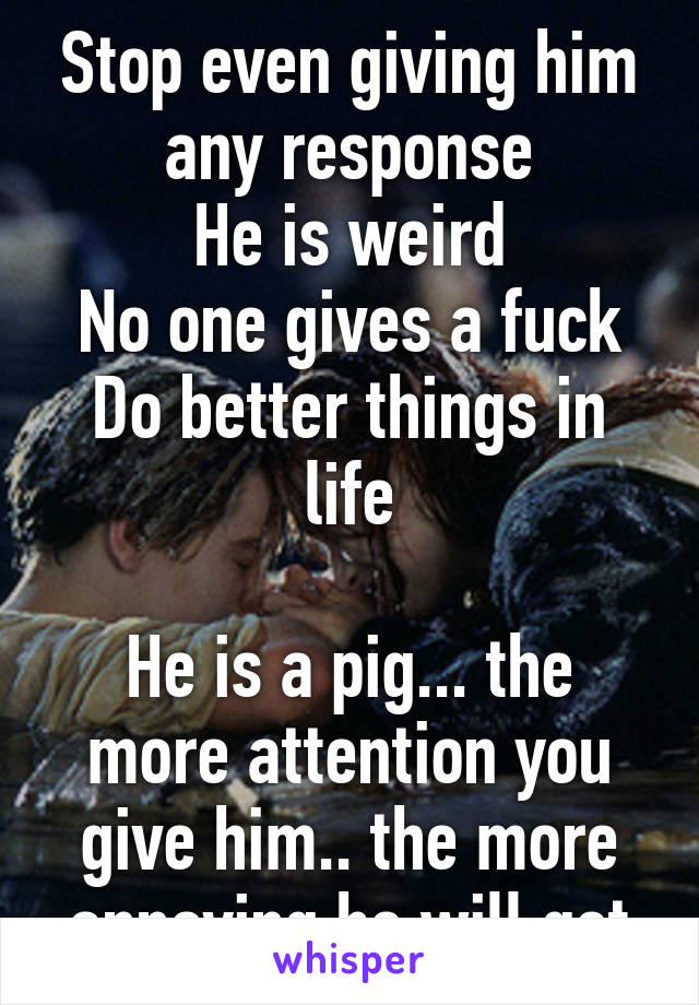 Stop even giving him any response
He is weird
No one gives a fuck
Do better things in life

He is a pig... the more attention you give him.. the more annoying he will get