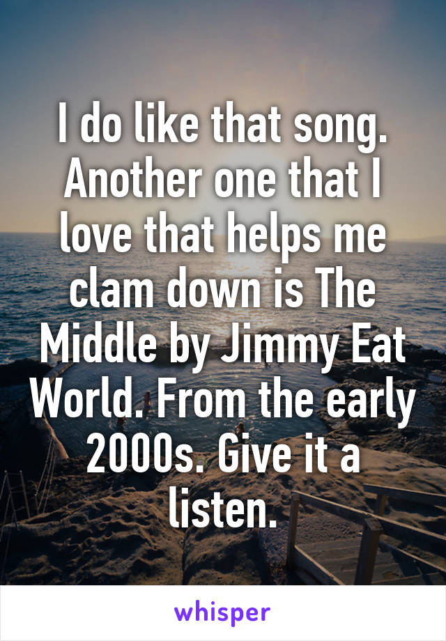 I do like that song. Another one that I love that helps me clam down is The Middle by Jimmy Eat World. From the early 2000s. Give it a listen.