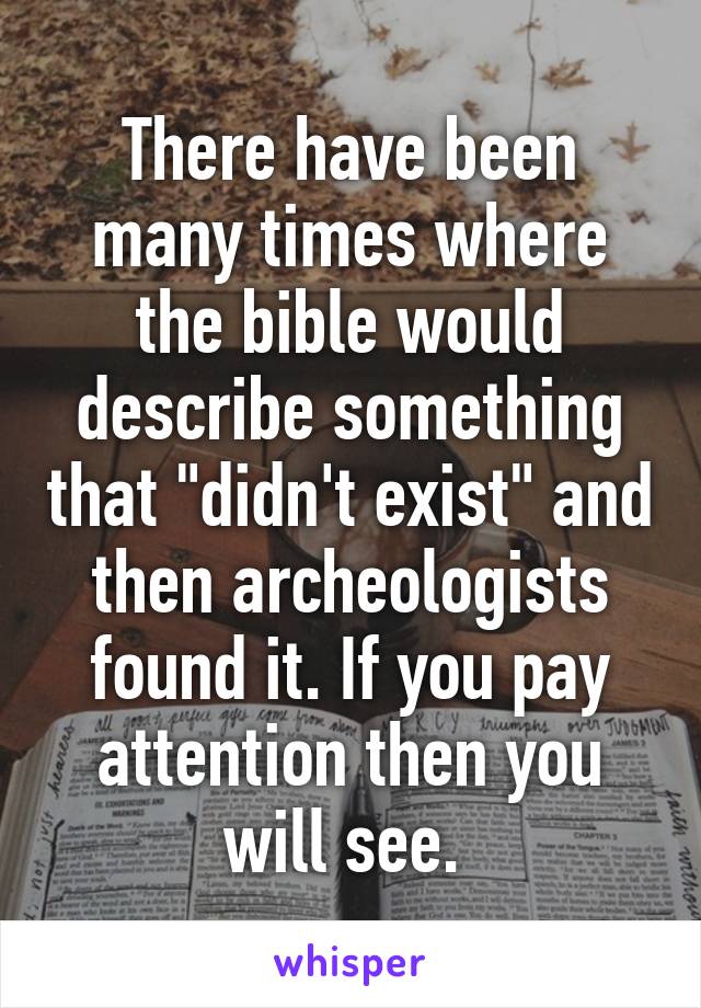 There have been many times where the bible would describe something that "didn't exist" and then archeologists found it. If you pay attention then you will see. 