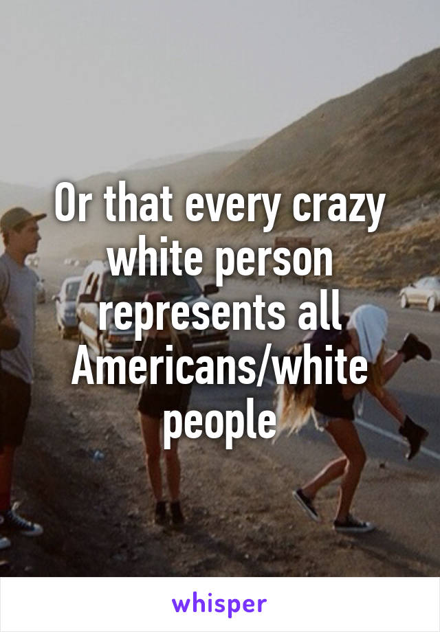 Or that every crazy white person represents all Americans/white people