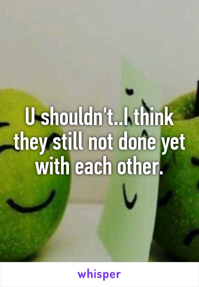 U shouldn't..I think they still not done yet with each other.
