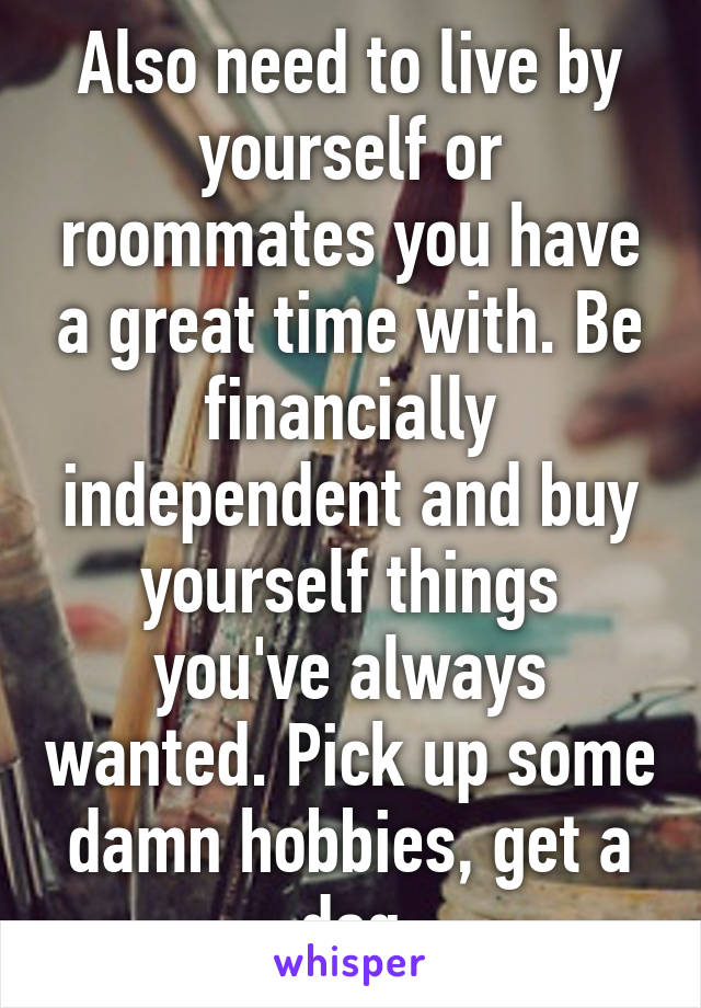 Also need to live by yourself or roommates you have a great time with. Be financially independent and buy yourself things you've always wanted. Pick up some damn hobbies, get a dog