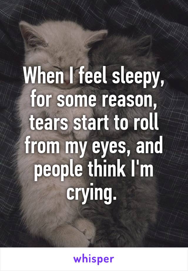 When I feel sleepy, for some reason, tears start to roll from my eyes, and people think I'm crying. 