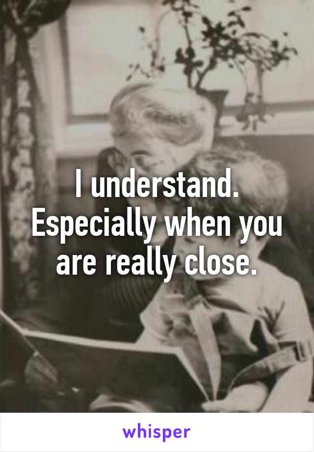 I understand. Especially when you are really close.