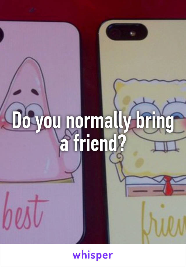 Do you normally bring a friend?