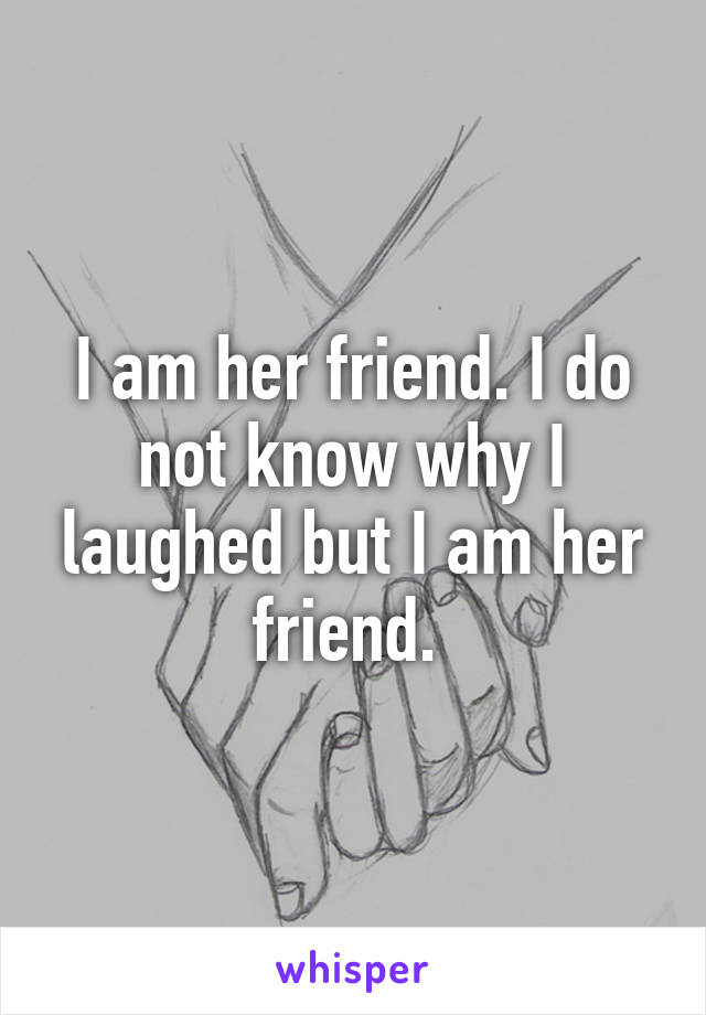 I am her friend. I do not know why I laughed but I am her friend. 