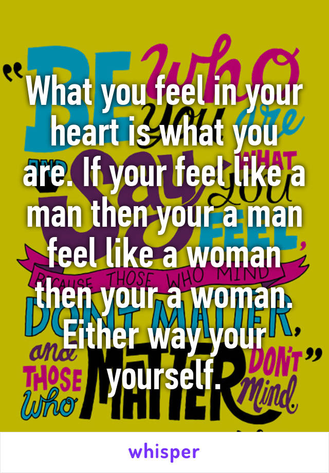 What you feel in your heart is what you are. If your feel like a man then your a man feel like a woman then your a woman. Either way your yourself.