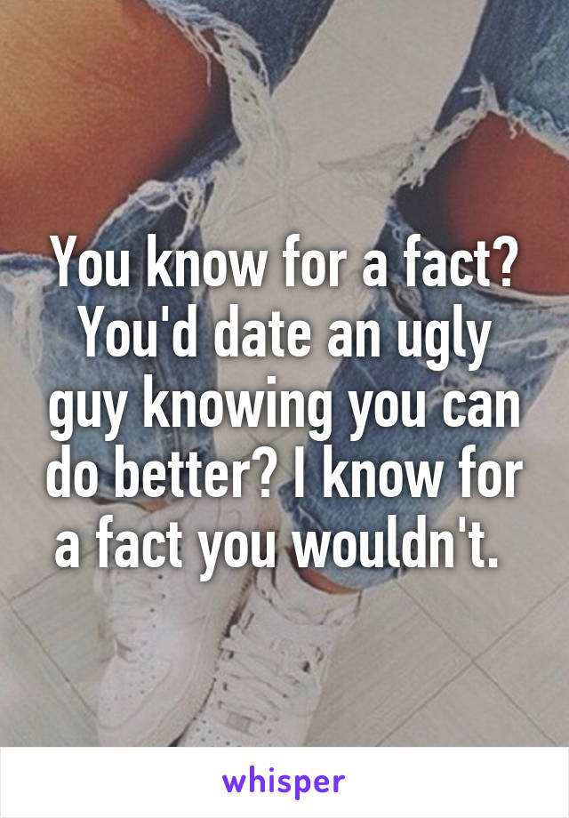 You know for a fact? You'd date an ugly guy knowing you can do better? I know for a fact you wouldn't. 