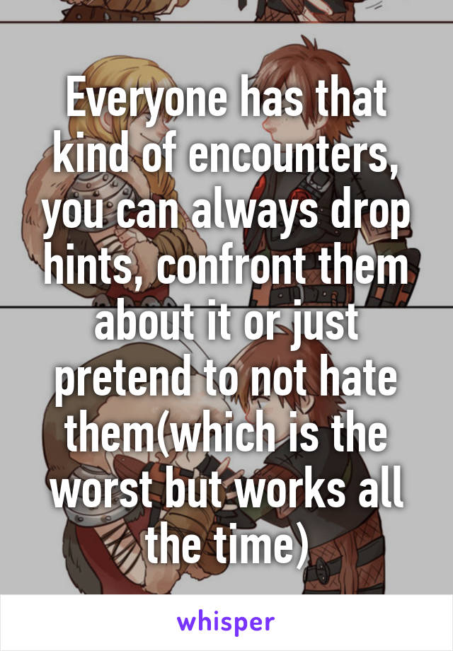 Everyone has that kind of encounters, you can always drop hints, confront them about it or just pretend to not hate them(which is the worst but works all the time)