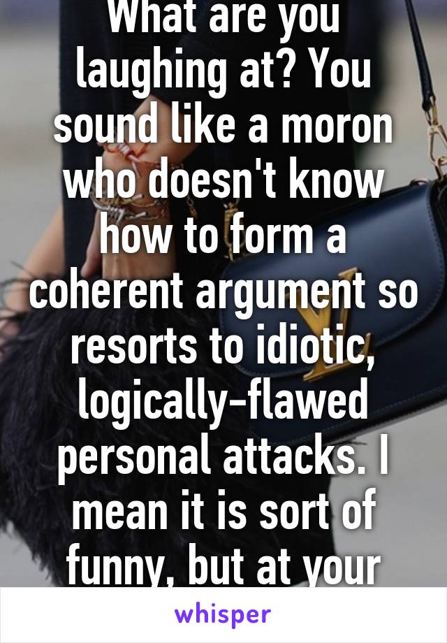 What are you laughing at? You sound like a moron who doesn't know how to form a coherent argument so resorts to idiotic, logically-flawed personal attacks. I mean it is sort of funny, but at your expense.