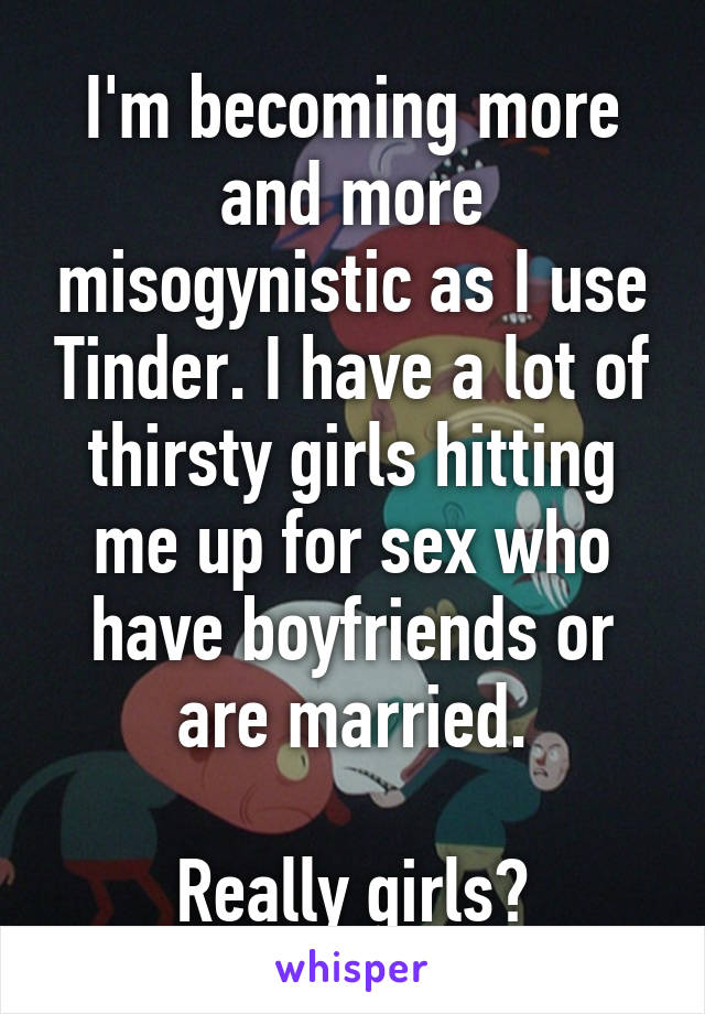 I'm becoming more and more misogynistic as I use Tinder. I have a lot of thirsty girls hitting me up for sex who have boyfriends or are married.

Really girls?