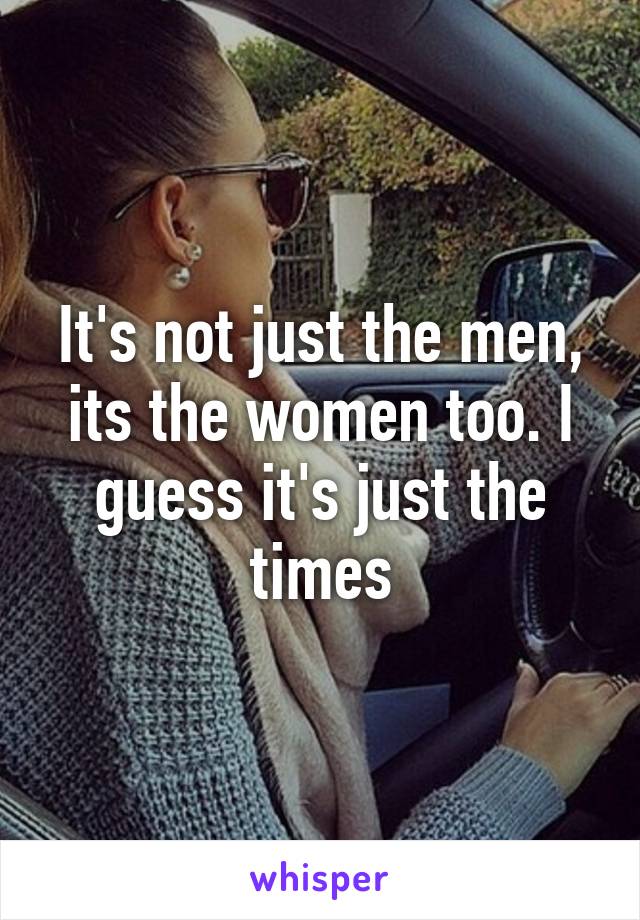 It's not just the men, its the women too. I guess it's just the times