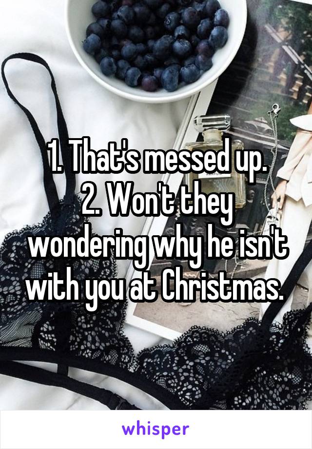 1. That's messed up.
2. Won't they wondering why he isn't with you at Christmas. 