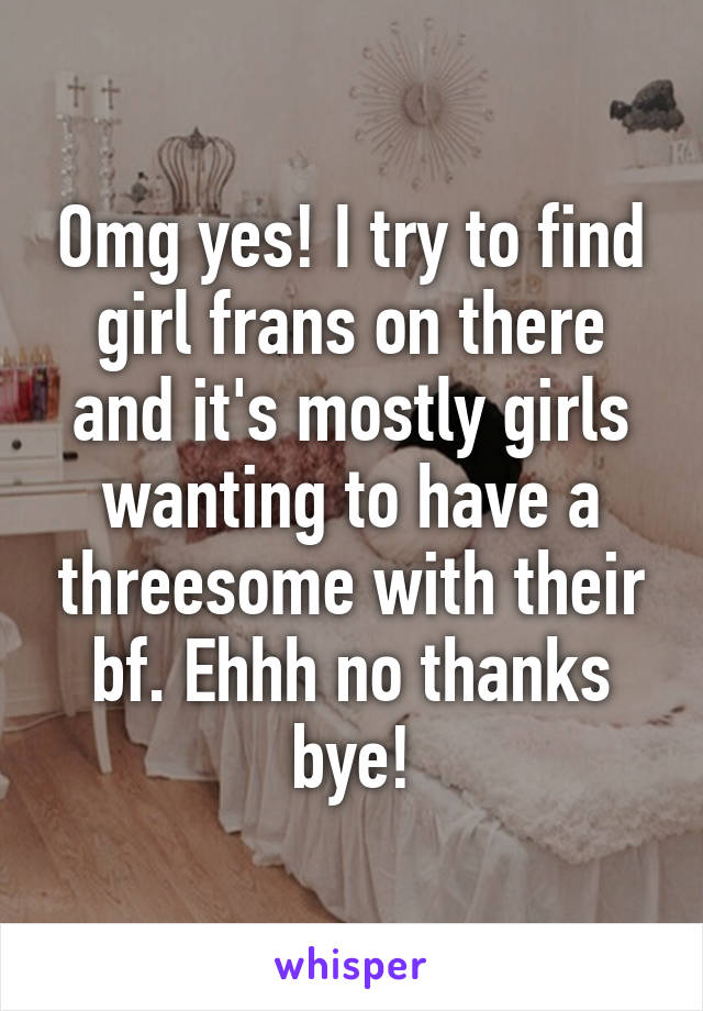 Omg yes! I try to find girl frans on there and it's mostly girls wanting to have a threesome with their bf. Ehhh no thanks bye!