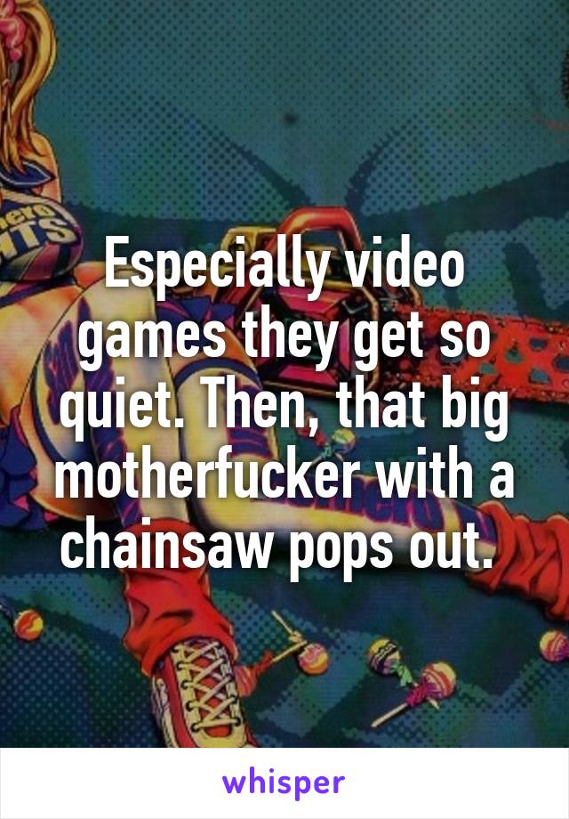 Especially video games they get so quiet. Then, that big motherfucker with a chainsaw pops out. 